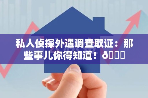 柘荣私人侦探外遇调查取证：那些事儿你得知道！😎