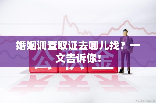 柘荣婚姻调查取证去哪儿找？一文告诉你！