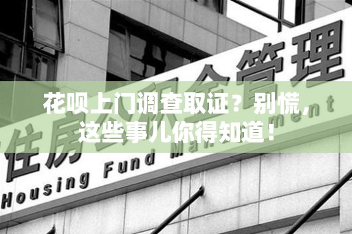 柘荣花呗上门调查取证？别慌，这些事儿你得知道！