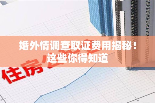 柘荣婚外情调查取证费用揭秘！这些你得知道