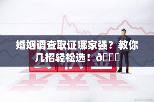 柘荣婚姻调查取证哪家强？教你几招轻松选！😎